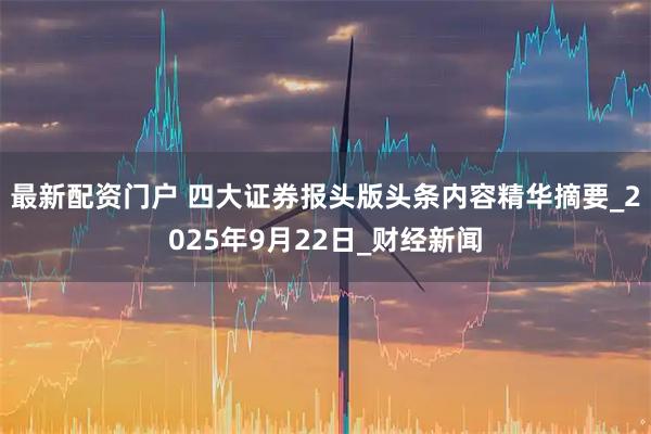 最新配资门户 四大证券报头版头条内容精华摘要_2025年9月22日_财经新闻