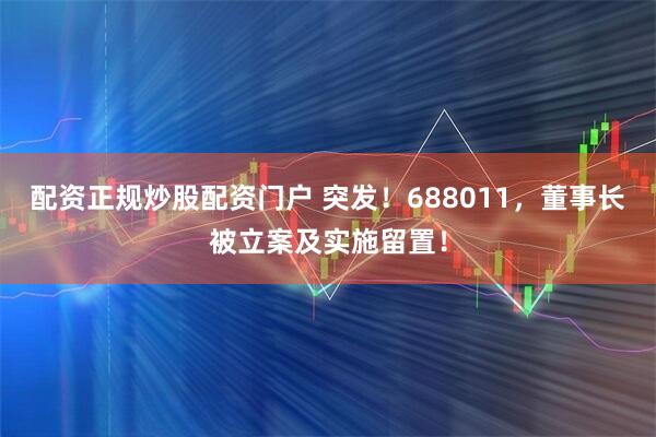 配资正规炒股配资门户 突发！688011，董事长被立案及实施留置！