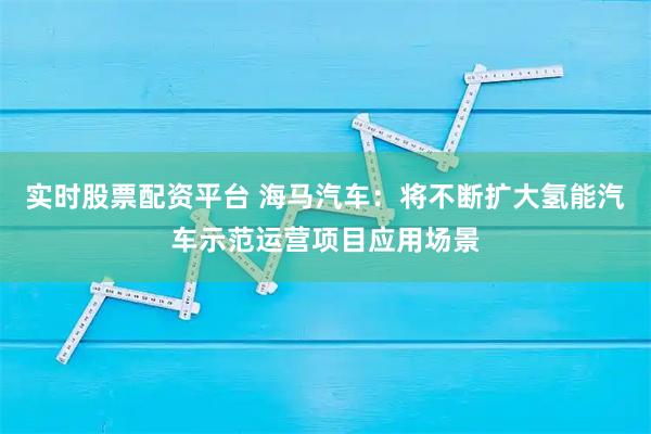 实时股票配资平台 海马汽车：将不断扩大氢能汽车示范运营项目应用场景