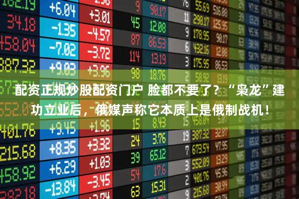 配资正规炒股配资门户 脸都不要了？“枭龙”建功立业后，俄媒声称它本质上是俄制战机！