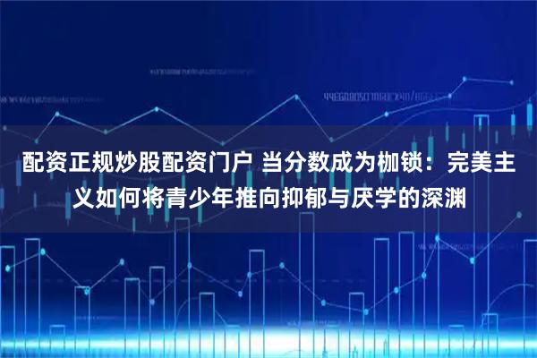 配资正规炒股配资门户 当分数成为枷锁：完美主义如何将青少年推向抑郁与厌学的深渊