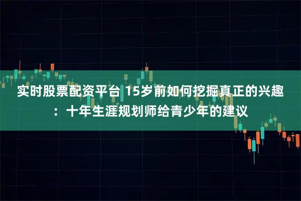 实时股票配资平台 15岁前如何挖掘真正的兴趣：十年生涯规划师给青少年的建议