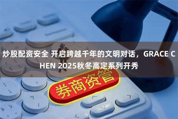 炒股配资安全 开启跨越千年的文明对话，GRACE CHEN 2025秋冬高定系列开秀