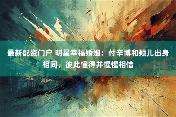 最新配资门户 明星幸福婚姻：付辛博和颖儿出身相同，彼此懂得并惺惺相惜