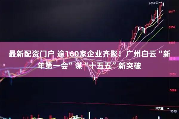 最新配资门户 逾160家企业齐聚！广州白云“新年第一会”谋“十五五”新突破