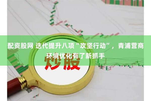 配资股网 迭代提升八项“攻坚行动”，青浦营商环境优化有了新抓手