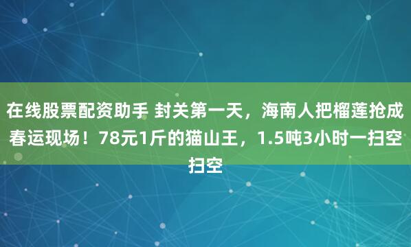 在线股票配资助手 封关第一天，海南人把榴莲抢成春运现场！78元1斤的猫山王，1.5吨3小时一扫空