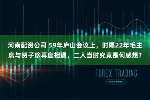 河南配资公司 59年庐山会议上，时隔22年毛主席与贺子珍再度相遇，二人当时究竟是何感想？