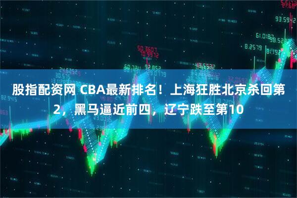 股指配资网 CBA最新排名！上海狂胜北京杀回第2，黑马逼近前四，辽宁跌至第10