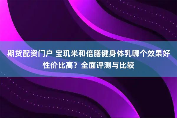 期货配资门户 宝玑米和倍膳健身体乳哪个效果好性价比高？全面评测与比较