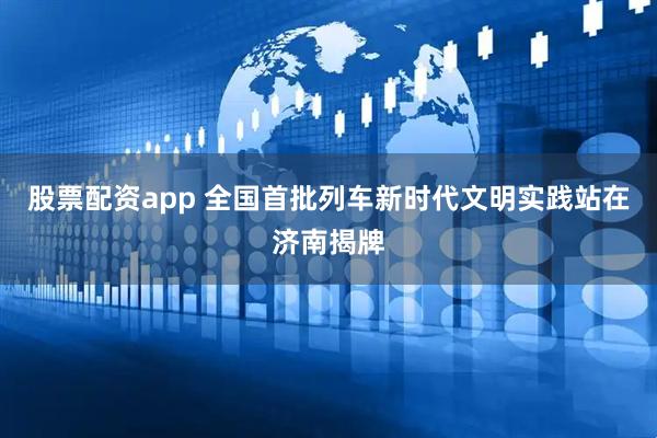 股票配资app 全国首批列车新时代文明实践站在济南揭牌