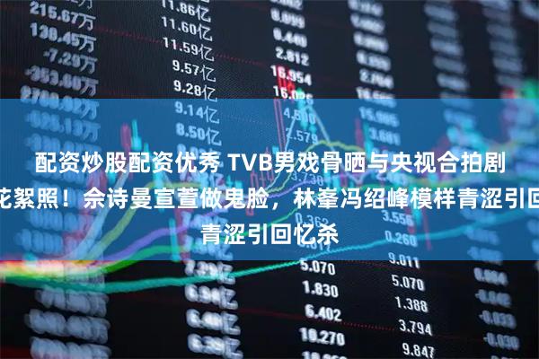 配资炒股配资优秀 TVB男戏骨晒与央视合拍剧珍贵花絮照！佘诗曼宣萱做鬼脸，林峯冯绍峰模样青涩引回忆杀